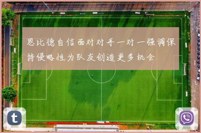 恩比德自信面对对手一对一强调保持侵略性为队友创造更多机会