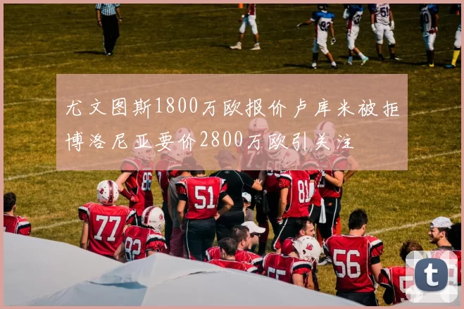 尤文图斯1800万欧报价卢库米被拒博洛尼亚要价2800万欧引关注