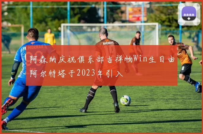 阿森纳庆祝俱乐部吉祥物Win生日由阿尔特塔于2023年引入