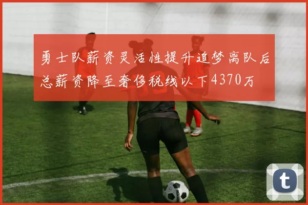 勇士队薪资灵活性提升追梦离队后总薪资降至奢侈税线以下4370万