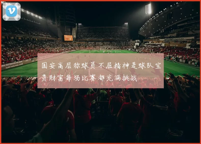 国安高层称球员不屈精神是球队宝贵财富每场比赛都充满挑战