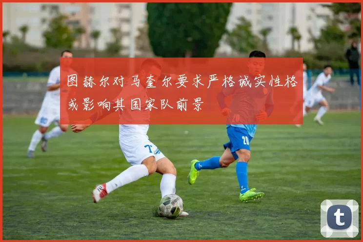 图赫尔对马奎尔要求严格诚实性格或影响其国家队前景
