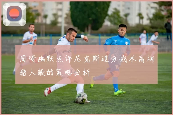 周琦幽默点评尼克斯追分战术高端猎人般的策略分析