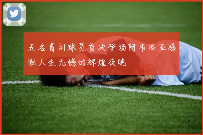 五名青训球员首次登场阿韦洛亚感慨人生无憾的辉煌夜晚