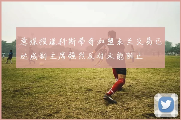 意媒报道科斯蒂奇加盟米兰交易已达成副主席强烈反对未能阻止