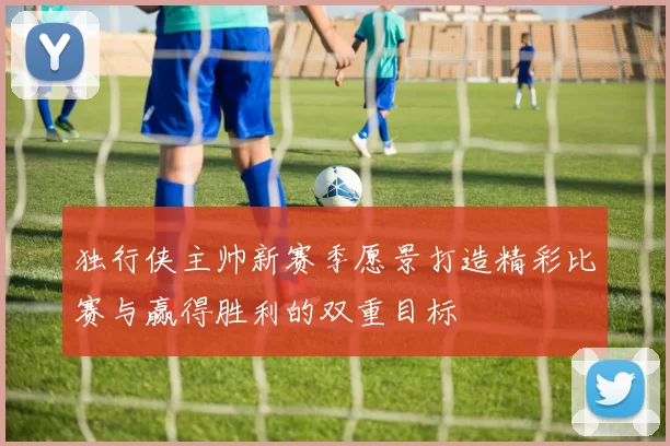 独行侠主帅新赛季愿景打造精彩比赛与赢得胜利的双重目标