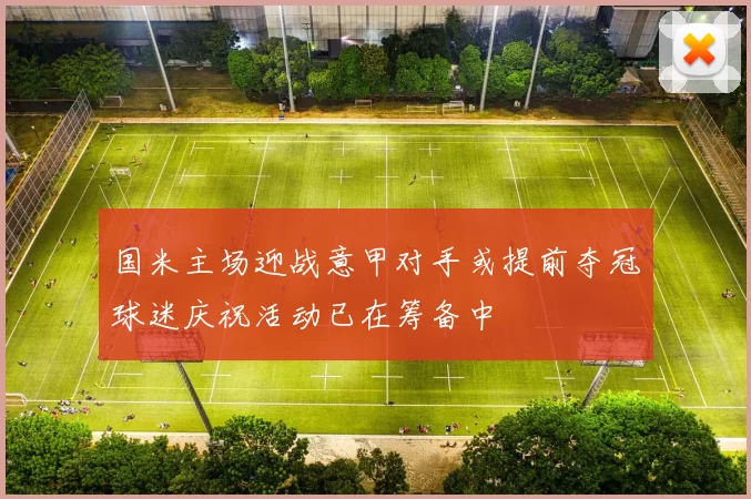 国米主场迎战意甲对手或提前夺冠球迷庆祝活动已在筹备中