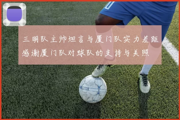 三明队主帅坦言与厦门队实力差距感谢厦门队对球队的支持与关照