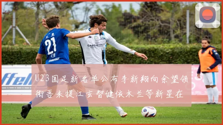 U23国足新名单公布李新翔向余望领衔吾米提江玄智健依木兰等新星在列