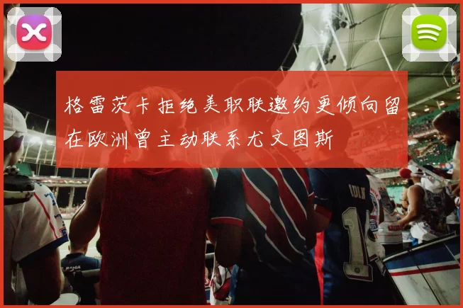 格雷茨卡拒绝美职联邀约更倾向留在欧洲曾主动联系尤文图斯