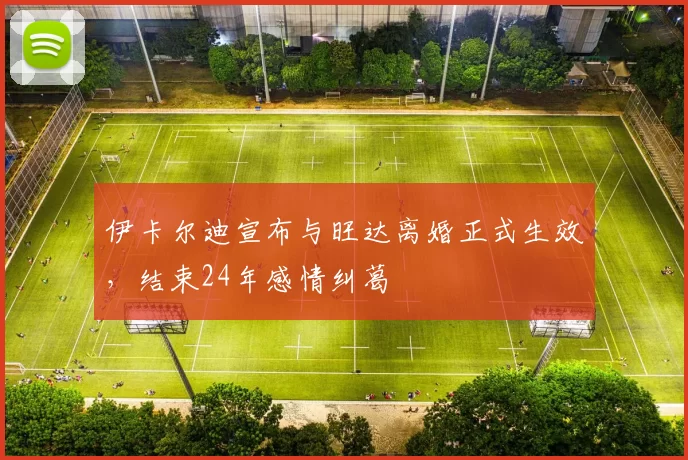 伊卡尔迪宣布与旺达离婚正式生效，结束24年感情纠葛