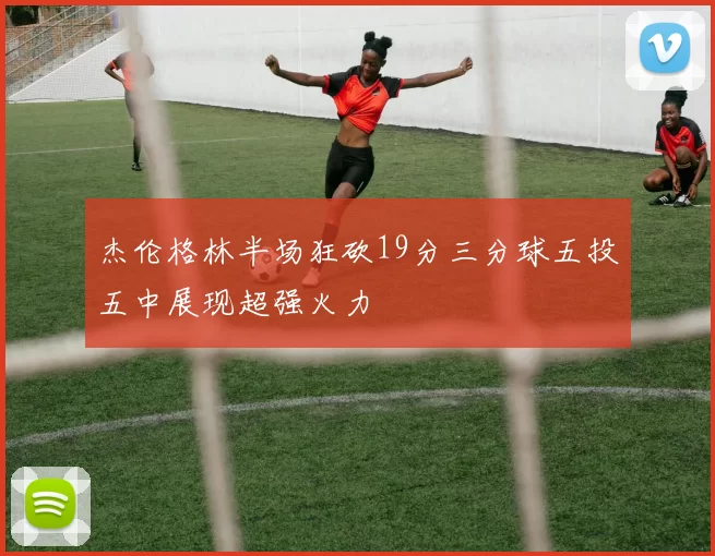 杰伦格林半场狂砍19分三分球五投五中展现超强火力