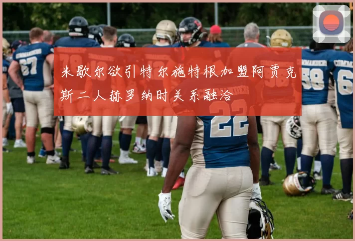 米歇尔欲引特尔施特根加盟阿贾克斯二人赫罗纳时关系融洽