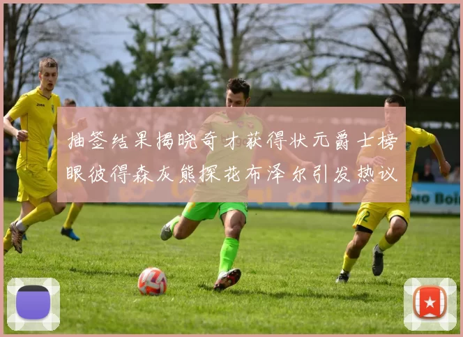 抽签结果揭晓奇才获得状元爵士榜眼彼得森灰熊探花布泽尔引发热议