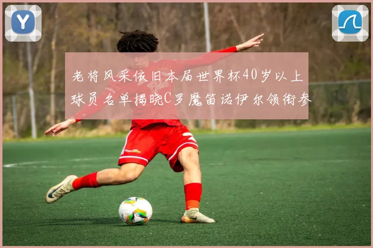 老将风采依旧本届世界杯40岁以上球员名单揭晓C罗魔笛诺伊尔领衔参赛