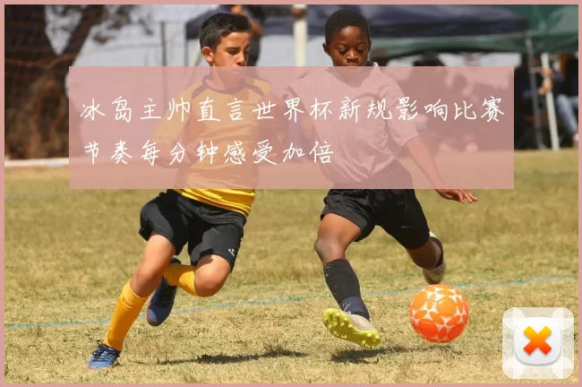 冰岛主帅直言世界杯新规影响比赛节奏每分钟感受加倍