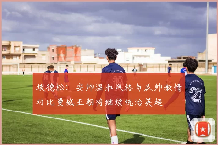 埃德松：安帅温和风格与瓜帅激情对比曼城王朝将继续统治英超